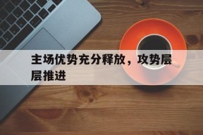 主场优势充分释放，攻势层层推进(以拼抢之势和决战之态奋力跑赢上半场)