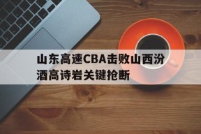 山东高速CBA击败山西汾酒高诗岩关键抢断(山东高速再次入驻山东男篮)
